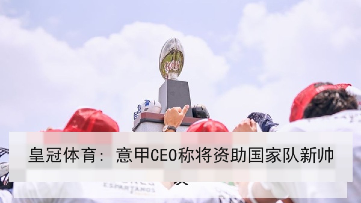 皇冠体育: 意甲CEO称将资助国家队新帅 皇冠体育: 意甲CEO称将资助国家队新帅